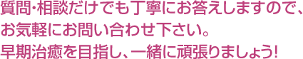 質問・相談だけでも丁寧にお答えしますので、お気軽にお問い合わせ下さい。早期治癒を目指し、一緒に頑張りましょう！